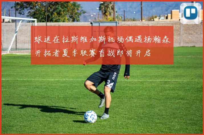 球迷在拉斯维加斯机场偶遇杨瀚森开拓者夏季联赛首战即将开启