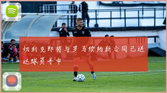 切利克即将与罗马续约新合同已送达球员手中