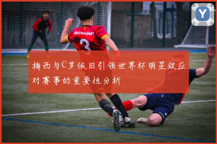 梅西与C罗依旧引领世界杯明星效应对赛事的重要性分析