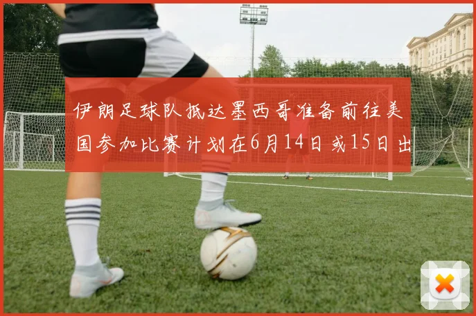 伊朗足球队抵达墨西哥准备前往美国参加比赛计划在6月14日或15日出发
