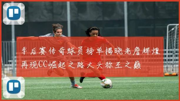 季后赛传奇球员榜单揭晓老詹辉煌再现CC崛起之路大头称王之巅
