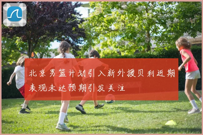 北京男篮计划引入新外援贝利近期表现未达预期引发关注