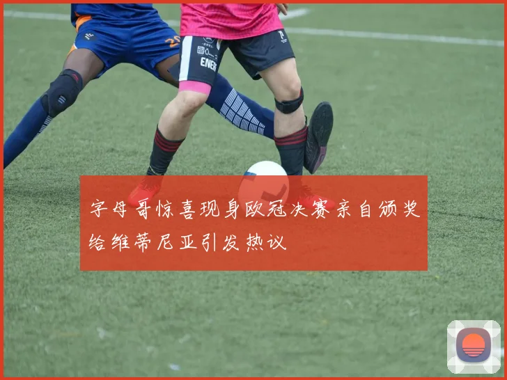 字母哥惊喜现身欧冠决赛亲自颁奖给维蒂尼亚引发热议