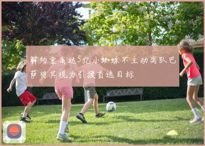 解约金高达5亿小蜘蛛不主动离队巴萨将其视为引援首选目标