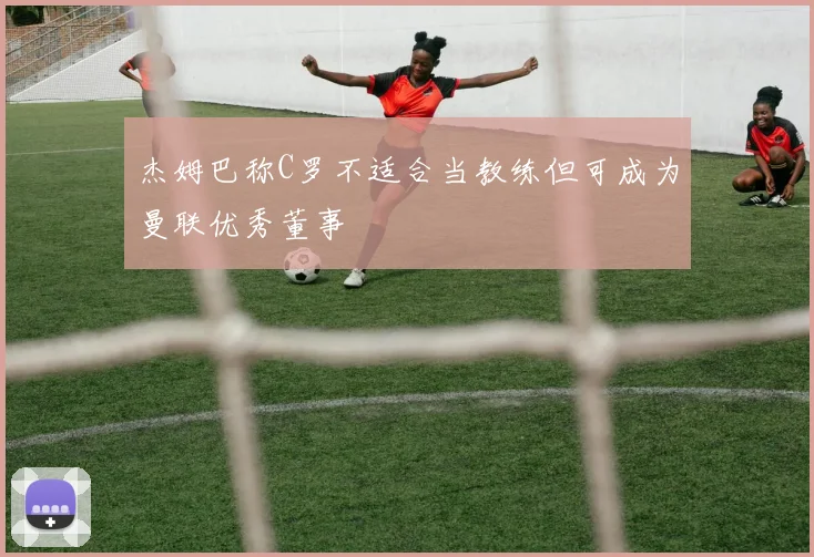 杰姆巴称C罗不适合当教练但可成为曼联优秀董事