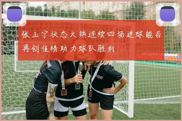 张玉宁状态火热连续四场进球能否再创佳绩助力球队胜利