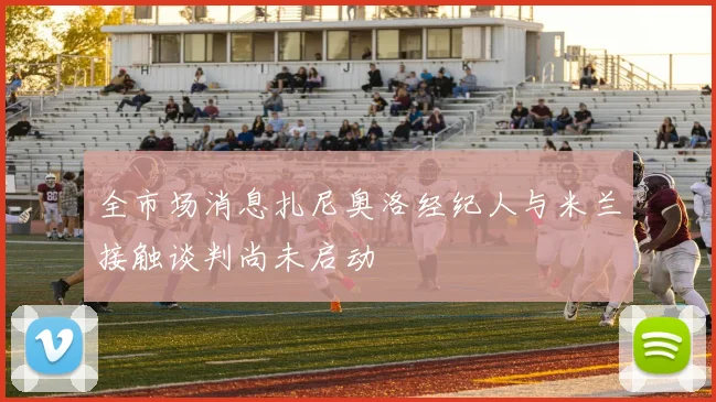 全市场消息扎尼奥洛经纪人与米兰接触谈判尚未启动