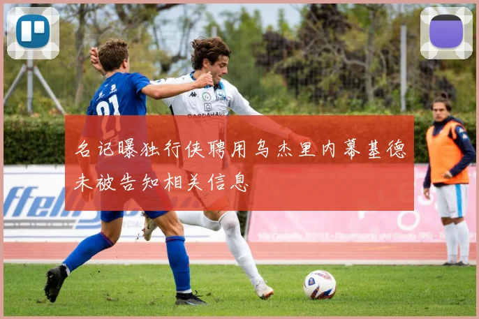 名记曝独行侠聘用乌杰里内幕基德未被告知相关信息