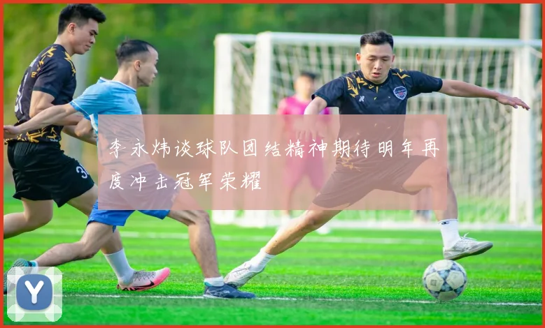 李永炜谈球队团结精神期待明年再度冲击冠军荣耀