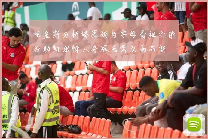 帕金斯分析塔图姆与字母哥组合能否助凯尔特人夺冠或需交易布朗