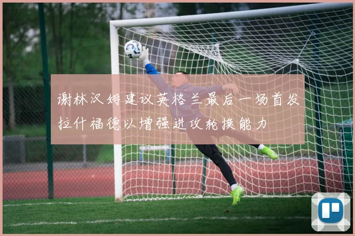 谢林汉姆建议英格兰最后一场首发拉什福德以增强进攻轮换能力
