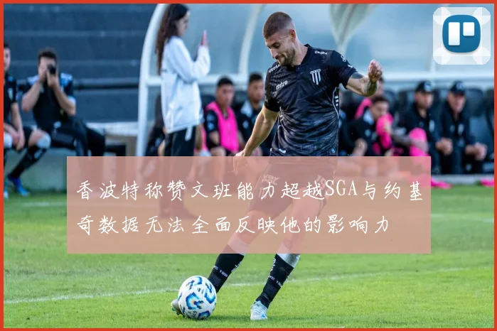 香波特称赞文班能力超越SGA与约基奇数据无法全面反映他的影响力