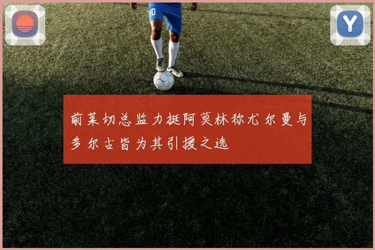 前莱切总监力挺阿莫林称尤尔曼与多尔古皆为其引援之选
