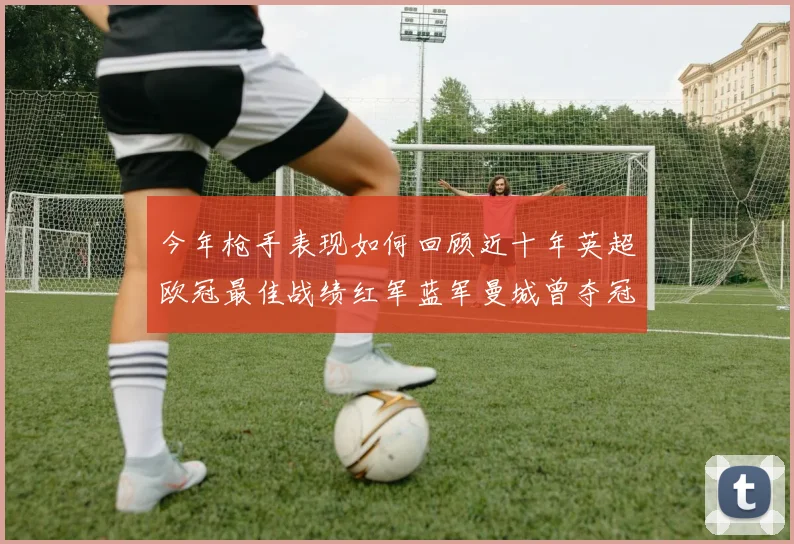 今年枪手表现如何回顾近十年英超欧冠最佳战绩红军蓝军曼城曾夺冠