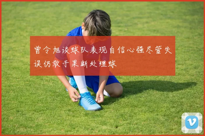 曾令旭谈球队表现自信心强尽管失误仍敢于果断处理球