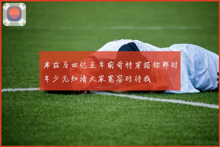 库兹马回忆五年前奇特穿搭称那时年少无知请大家宽容对待我