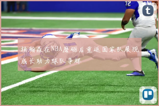 杨瀚森在NBA磨砺后重返国家队展现成长助力球队争辉