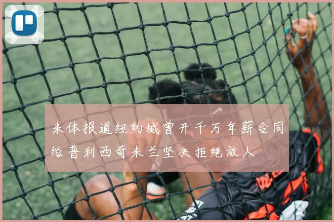 米体报道纽约城曾开千万年薪合同给普利西奇米兰坚决拒绝放人