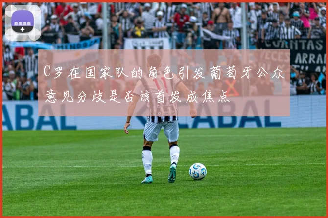 C罗在国家队的角色引发葡萄牙公众意见分歧是否该首发成焦点