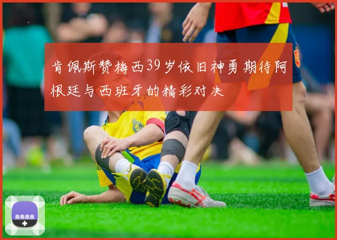 肯佩斯赞梅西39岁依旧神勇期待阿根廷与西班牙的精彩对决