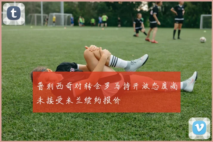 普利西奇对转会罗马持开放态度尚未接受米兰续约报价
