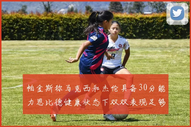 帕金斯称马克西和杰伦具备30分能力恩比德健康状态下双双表现足够