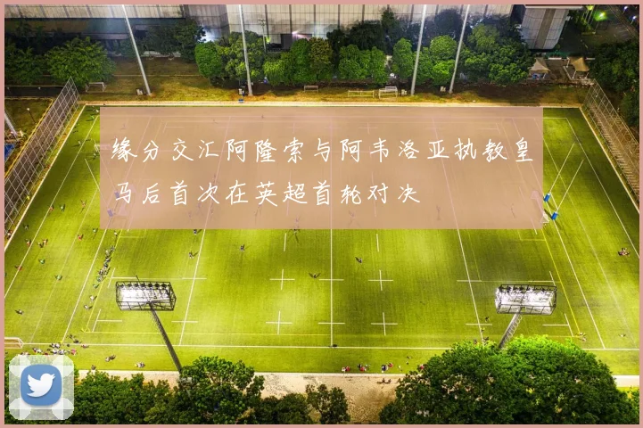 缘分交汇阿隆索与阿韦洛亚执教皇马后首次在英超首轮对决