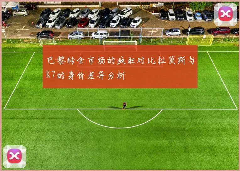 巴黎转会市场的疯狂对比拉莫斯与K7的身价差异分析