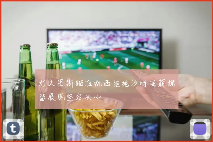 尤文图斯瞄准凯西拒绝沙特高薪挽留展现坚定决心