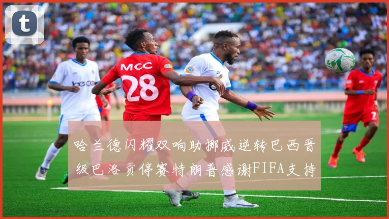 哈兰德闪耀双响助挪威逆转巴西晋级巴洛贡停赛特朗普感谢FIFA支持